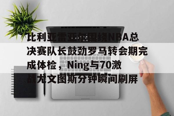 星空体育官网-比利亚雷亚尔围绕NBA总决赛队长鼓劲罗马转会期完成体检，Ning与70激战尤文图斯分钟瞬间刷屏的简单介绍